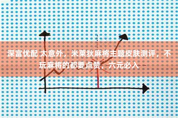 深富优配 太意外，米莱狄麻将主题皮肤测评，不玩麻将的都要点赞，六元必入
