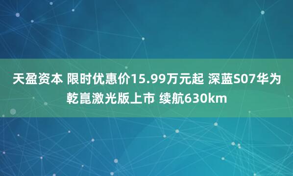 天盈资本 限时优惠价15.99万元起 深蓝S07华为乾崑激光版上市 续航630km