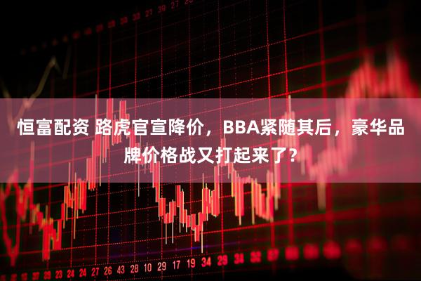恒富配资 路虎官宣降价，BBA紧随其后，豪华品牌价格战又打起来了？