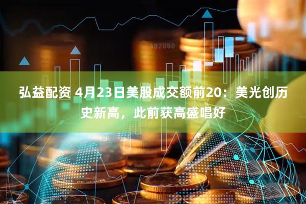 弘益配资 4月23日美股成交额前20：美光创历史新高，此前获高盛唱好