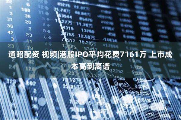 通昭配资 视频|港股IPO平均花费7161万 上市成本高到离谱