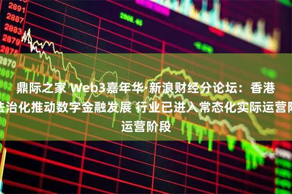 鼎际之家 Web3嘉年华·新浪财经分论坛：香港以法治化推动数字金融发展 行业已进入常态化实际运营阶段