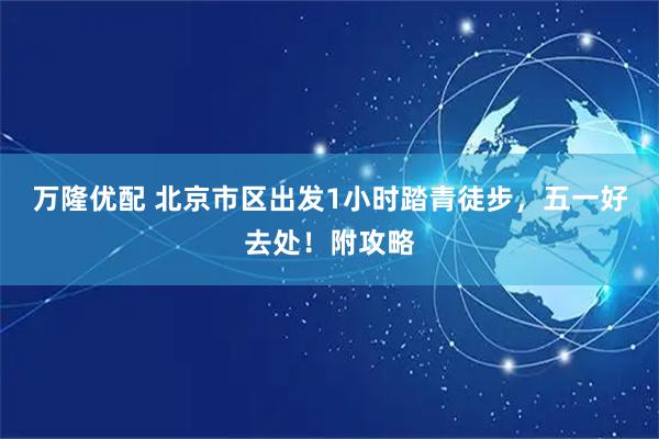 万隆优配 北京市区出发1小时踏青徒步，五一好去处！附攻略