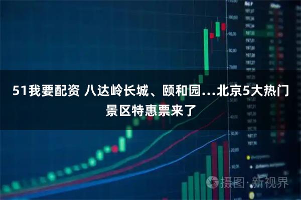 51我要配资 八达岭长城、颐和园…北京5大热门景区特惠票来了