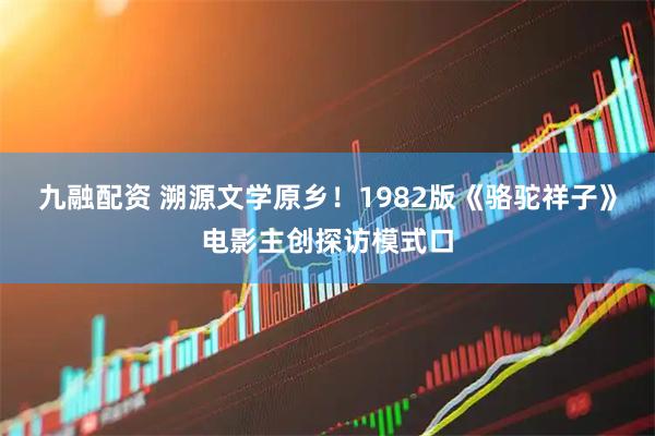 九融配资 溯源文学原乡！1982版《骆驼祥子》电影主创探访模式口