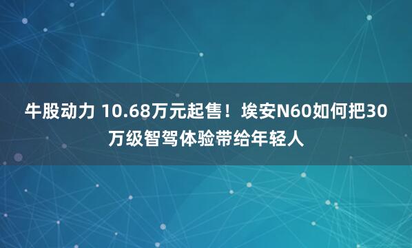 牛股动力 10.68万元起售！埃安N60如何把30万级智驾体验带给年轻人