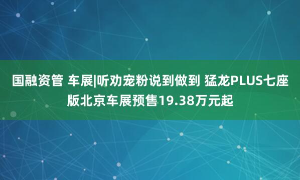 国融资管 车展|听劝宠粉说到做到 猛龙PLUS七座版北京车展预售19.38万元起