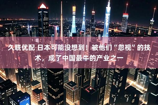 久联优配 日本可能没想到！被他们“忽视”的技术，成了中国最牛的产业之一