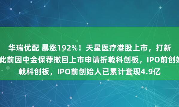 华瑞优配 暴涨192%！天星医疗港股上市，打新一手狂赚近万港元！此前因中金保荐撤回上市申请折戟科创板，IPO前创始人已累计套现4.9亿