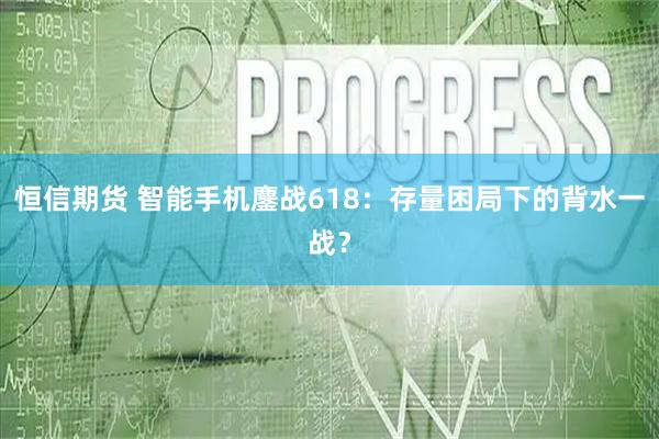 恒信期货 智能手机鏖战618：存量困局下的背水一战？