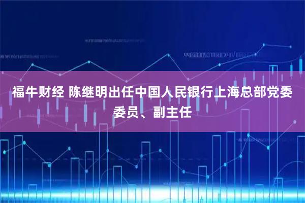 福牛财经 陈继明出任中国人民银行上海总部党委委员、副主任
