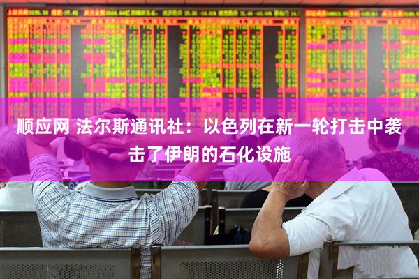顺应网 法尔斯通讯社：以色列在新一轮打击中袭击了伊朗的石化设施