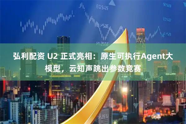 弘利配资 U2 正式亮相:原生可执行Agent大模型,云知声跳出参数竞赛