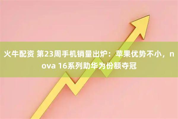 火牛配资 第23周手机销量出炉：苹果优势不小，nova 16系列助华为份额夺冠