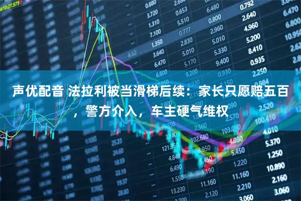 声优配音 法拉利被当滑梯后续:家长只愿赔五百,警方介入,车主硬气维权
