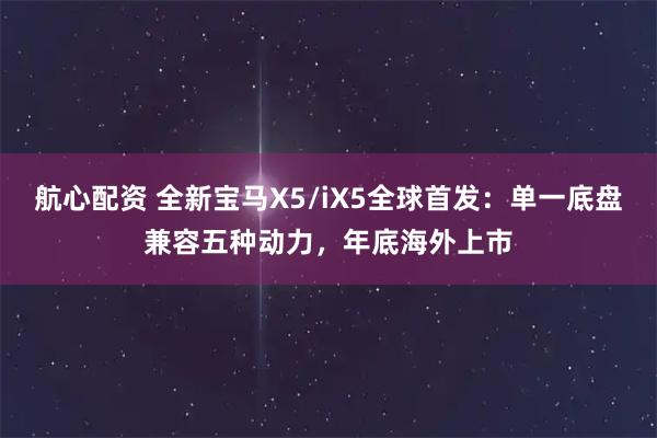 航心配资 全新宝马X5/iX5全球首发：单一底盘兼容五种动力，年底海外上市