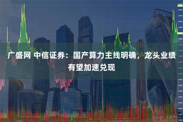 广盛网 中信证券：国产算力主线明确，龙头业绩有望加速兑现
