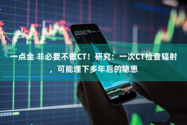 一点金 非必要不做CT！研究：一次CT检查辐射，可能埋下多年后的隐患