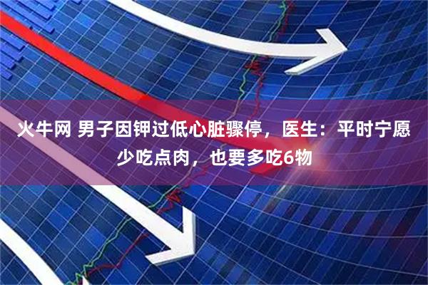 火牛网 男子因钾过低心脏骤停,医生:平时宁愿少吃点肉,也要多吃6物