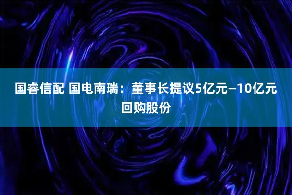 国睿信配 国电南瑞：董事长提议5亿元—10亿元回购股份