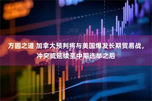 方圆之道 加拿大预判将与美国爆发长期贸易战，冲突或延续至中期选举之后