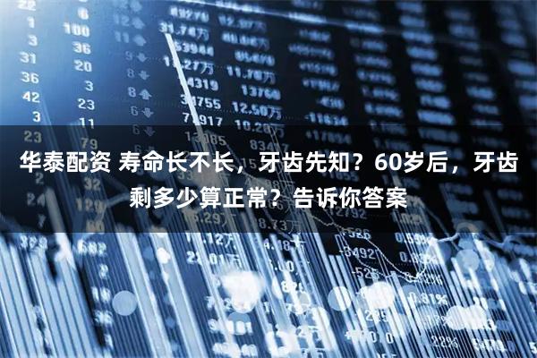 华泰配资 寿命长不长，牙齿先知？60岁后，牙齿剩多少算正常？告诉你答案