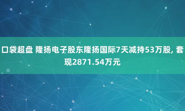 口袋超盘 隆扬电子股东隆扬国际7天减持53万股, 套现2871.54万元